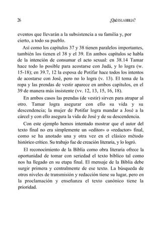 26 ¿QuéESLABIBLIA?
eventos que llevarán a la subsistencia a su familia y, por
cierto, a todo su pueblo.
Así como los capítulos 37 y 38 tienen paralelos importantes,
también los tienen el 38 y el 39. En ambos capítulos se habla
de la intención de consumar el acto sexual: en 38.14 Tamar
hace todo lo posible para acostarse con Judá, y lo logra (w.
15-18); en 39.7, 12 la esposa de Potifar hace todos los intentos
de acostarse con José, pero no lo logra (v. 13). El tema de la
ropa y las prendas de vestir aparece en ambos capítulos, en el
39 de manera más insistente (vv. 12, 13, 15, 16, 18).
En ambos casos las prendas (de vestir) sirven para atrapar al
otro. Tamar logra asegurar con ello su vida y su
descendencia; la mujer de Potifar logra mandar a José a la
cárcel y con ello asegura la vida de José y de su descendencia.
Con este ejemplo hemos intentado mostrar que el autor del
texto final no era simplemente un «editor» o «redactor» final,
como se ha anotado una y otra vez en el clásico método
histórico crítico. Su trabajo fue de creación literaria, y lo logró.
El reconocimiento de la Biblia como obra literaria ofrece la
oportunidad de tomar con seriedad el texto bíblico tal como
nos ha llegado en su etapa final. El mensaje de la Biblia debe
surgir primera y centralmente de ese texto. La búsqueda de
otros niveles de transmisión y redacción tiene su lugar, pero en
la proclamación y enseñanza el texto canónico tiene la
prioridad.
 