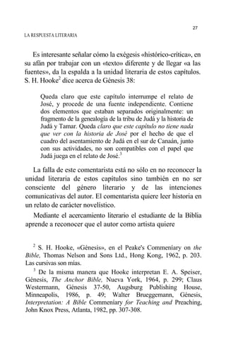 LA RESPUESTA LITERARIA
Es interesante señalar cómo la exégesis «histórico-crítica», en
su afán por trabajar con un «texto» diferente y de llegar «a las
fuentes», da la espalda a la unidad literaria de estos capítulos.
S. H. Hooke2
dice acerca de Génesis 38:
Queda claro que este capítulo interrumpe el relato de
José, y procede de una fuente independiente. Contiene
dos elementos que estaban separados originalmente: un
fragmento de la genealogía de la tribu de Judá y la historia de
Judá y Tamar. Queda claro que este capítulo no tiene nada
que ver con la historia de José por el hecho de que el
cuadro del asentamiento de Judá en el sur de Canaán, junto
con sus actividades, no son compatibles con el papel que
Judá juega en el relato de José.3
La falla de este comentarista está no sólo en no reconocer la
unidad literaria de estos capítulos sino también en no ser
consciente del género literario y de las intenciones
comunicativas del autor. El comentarista quiere leer historia en
un relato de carácter novelístico.
Mediante el acercamiento literario el estudiante de la Biblia
aprende a reconocer que el autor como artista quiere
2
S. H. Hooke, «Génesis», en el Peake's Commeníary on the
Bible, Thomas Nelson and Sons Ltd., Hong Kong, 1962, p. 203.
Las cursivas son mías.
3
De la misma manera que Hooke interpretan E. A. Speiser,
Génesis, The Anchor Bible, Nueva York, 1964, p. 299; Claus
Westermann, Génesis 37-50, Augsburg Publishing House,
Minneapolis, 1986, p. 49; Walter Brueggemann, Génesis,
Interpretation: A Bible Commeníary for Teaching and Preaching,
John Knox Press, Atlanta, 1982, pp. 307-308.
27
 