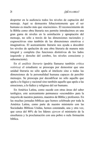 28 ¿QuÉESLABIBLIA?
despertar en la audiencia todos los niveles de captación del
mensaje. Aquí se demuestra fehacientemente que el ser
humano es mucho más que «raciocinio». El reconocimiento de
la Biblia como obra literaria nos permite introducirnos en una
gran gama de niveles en la asimilación y apropiación del
mensaje, no sólo a través de las dimensiones racionales y
cognoscitivas sino también de las dimensiones emotivas e
imaginativas. El acercamiento literario nos ayuda a descubrir
los niveles de apelación de una obra literaria de manera más
integral y completa (las funciones distintivas de los lados
izquierdo y derecho del cerebro, los niveles consciente y
subconsciente).
En el análisis literario (podría llamarse también crítica
retórica) el estudiante se preocupa por demostrar que una
unidad literaria no sólo apela al intelecto sino a todas las
dimensiones de la personalidad humana capaces de percibir
mensajes. Se preocupa por decodificar no sólo aquello que
apela a lo lógico y racional sino también aquello que apela a las
emociones, a lo lúdico y religioso del ser humano.
En América Latina, como sucede con otras áreas del saber
teológico, este acercamiento permanece «escondido» para la
mayoría de nuestros pastores, maestros de Biblia y profesores. En
las muchas jornadas bíblicas que hemos celebrado por toda la
América Latina, como parte de nuestro ministerio con las
Sociedades Bíblicas Unidas, hemos constatado, una y otra vez,
que cerca del 80% de los líderes ejercen el ministerio de la
enseñanza y la proclamación con una pobre o nula formación
bíblica.
 