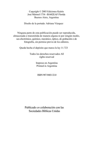 Copyright © 2003 Ediciones Kairós
José Mármol 1734 - B1602EAF Florida
Buenos Aires, Argentina
Diseño de la portada: Adriana Vázquez
Ninguna parte de esta publicación puede ser reproducida,
almacenada o transmitida de manera alguna ni por ningún medio,
sea electrónico, químico, mecánico, óptico, de grabación o de
fotografía, sin permiso previo de los editores.
Queda hecha el depósito que marca la ley 11.723
Todos los derechos reservados All
rights reserved
Impreso en Argentina
Printed in Argentina
ISBN 987-9403-32-0
Publicado en colaboración con las
Sociedades Bíblicas Unidas
 