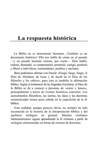 La respuesta histórica
La Biblia no es únicamente literatura. ¡También es un
documento histórico! Ella nos habla de cómo en el pasado
—y un pasado bastante remoto, por cierto— Dios habló,
ordenó, demandó, se comprometió, prometió, castigó, perdonó
y liberó a individuos, comunidades, pueblos y naciones.
Bien podríamos afirmar con Pascal: «Fuego, fuego, fuego, el
Dios de Abraham, de Isaac y de Jacob no el Dios de los
filósofos y los sabios», pues ésta es también la afirmación
bíblica. Según el testimonio de las Sagradas Escrituras, el Dios de
la Biblia se da a conocer a personas de «carne y hueso»,
principalmente a través de eventos históricos concretos. Los
acercamientos filosóficos, las teorías, las ideas y las doctrinas
sistematizadas tienen poca cabida en la exposición de la fe
bíblica.
Esta realidad, aunque parezca obvia, no siempre ha sido
reconocida en la historia de la interpretación bíblica y del
quehacer teológico en general. Muchos cristianos
latinoamericanos siguen aprendiendo la fe cristiana a partir de
teologías estructuradas en forma de sistema de doctrinas
 