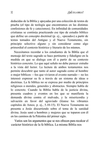 32 ¿QuÉESLABIBLIA?
deducidas de la Biblia y apoyadas por una colección de textos de
prueba (el tipo de teología que encontramos en las distintas
confesiones de fe y catecismos). En infinidad de comunidades
cristianas se continúa practicando ese tipo de estudio bíblico
que define un concepto doctrinal (p. ej., «pecado») a partir de
textos tomados del Antiguo y el Nuevo Testamento, sin
principio selectivo alguno y sin considerar como algo
primordial el contexto histórico y literario de los mismos.
Necesitamos recordar a los estudiantes de la Biblia que el
mensaje del texto sagrado se hace pertinente y fidedigno en la
medida en que se dialoga con él a partir de su contexto
histórico concreto. Lo que aquí señalo no debe parecer extraño
a la vista del lector. La lectura de ambos testamentos nos
permite descubrir que tanto al autor sagrado como al hombre
o mujer bíblicos —los que vivieron el evento narrado— no les
interesó expresar su fe a través de un sistema de ideas o
doctrinas. La fe bíblica no se expresa por medio de principios
religiosos o morales, generales y abstractos. Siempre habla de
lo concreto. Cuando la Biblia habla de la justicia divina,
presenta cuadros y eventos en los que se manifiesta la
demanda divina contra el malvado, y la misericordia y
salvación en favor del agraviado (léanse los vibrantes
capítulos de Amos; p. ej., 5.10-15). El Nuevo Testamento no
presenta a Jesús discurriendo sobre el tema de la sanidad
divina. Jesús sanó a hombres y mujeres que se toparon con él
en los caminos de la Palestina del primer siglo.
Varios son los argumentos que se nos ofrecen para recalcar el
carácter histórico de la fe bíblica. La misma Biblia nos
 