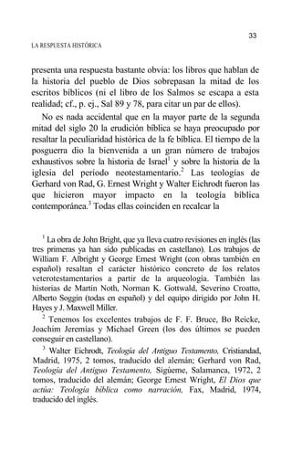 LA RESPUESTA HISTÓRICA
presenta una respuesta bastante obvia: los libros que hablan de
la historia del pueblo de Dios sobrepasan la mitad de los
escritos bíblicos (ni el libro de los Salmos se escapa a esta
realidad; cf., p. ej., Sal 89 y 78, para citar un par de ellos).
No es nada accidental que en la mayor parte de la segunda
mitad del siglo 20 la erudición bíblica se haya preocupado por
resaltar la peculiaridad histórica de la fe bíblica. El tiempo de la
posguerra dio la bienvenida a un gran número de trabajos
exhaustivos sobre la historia de Israel1
y sobre la historia de la
iglesia del período neotestamentario.2
Las teologías de
Gerhard von Rad, G. Ernest Wright y Walter Eichrodt fueron las
que hicieron mayor impacto en la teología bíblica
contemporánea.3
Todas ellas coinciden en recalcar la
1
La obra de John Bright, que ya lleva cuatro revisiones en inglés (las
tres primeras ya han sido publicadas en castellano). Los trabajos de
William F. Albright y George Ernest Wright (con obras también en
español) resaltan el carácter histórico concreto de los relatos
veterotestamentarios a partir de la arqueología. También las
historias de Martin Noth, Norman K. Gottwald, Severino Croatto,
Alberto Soggin (todas en español) y del equipo dirigido por John H.
Hayes y J. Maxwell Miller.
2
Tenemos los excelentes trabajos de F. F. Bruce, Bo Reicke,
Joachim Jeremías y Michael Green (los dos últimos se pueden
conseguir en castellano).
3
Walter Eichrodt, Teología del Antiguo Testamento, Cristiandad,
Madrid, 1975, 2 tomos, traducido del alemán; Gerhard von Rad,
Teología del Antiguo Testamento, Sigúeme, Salamanca, 1972, 2
tomos, traducido del alemán; George Ernest Wright, El Dios que
actúa: Teología bíblica como narración, Fax, Madrid, 1974,
traducido del inglés.
33
 