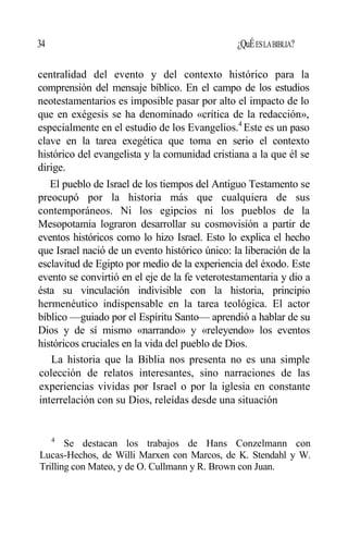 34 ¿QuÉESLABIBLIA?
centralidad del evento y del contexto histórico para la
comprensión del mensaje bíblico. En el campo de los estudios
neotestamentarios es imposible pasar por alto el impacto de lo
que en exégesis se ha denominado «crítica de la redacción»,
especialmente en el estudio de los Evangelios.4
Este es un paso
clave en la tarea exegética que toma en serio el contexto
histórico del evangelista y la comunidad cristiana a la que él se
dirige.
El pueblo de Israel de los tiempos del Antiguo Testamento se
preocupó por la historia más que cualquiera de sus
contemporáneos. Ni los egipcios ni los pueblos de la
Mesopotamia lograron desarrollar su cosmovisión a partir de
eventos históricos como lo hizo Israel. Esto lo explica el hecho
que Israel nació de un evento histórico único: la liberación de la
esclavitud de Egipto por medio de la experiencia del éxodo. Este
evento se convirtió en el eje de la fe veterotestamentaria y dio a
ésta su vinculación indivisible con la historia, principio
hermenéutico indispensable en la tarea teológica. El actor
bíblico —guiado por el Espíritu Santo— aprendió a hablar de su
Dios y de sí mismo «narrando» y «releyendo» los eventos
históricos cruciales en la vida del pueblo de Dios.
La historia que la Biblia nos presenta no es una simple
colección de relatos interesantes, sino narraciones de las
experiencias vividas por Israel o por la iglesia en constante
interrelación con su Dios, releídas desde una situación
4
Se destacan los trabajos de Hans Conzelmann con
Lucas-Hechos, de Willi Marxen con Marcos, de K. Stendahl y W.
Trilling con Mateo, y de O. Cullmann y R. Brown con Juan.
 