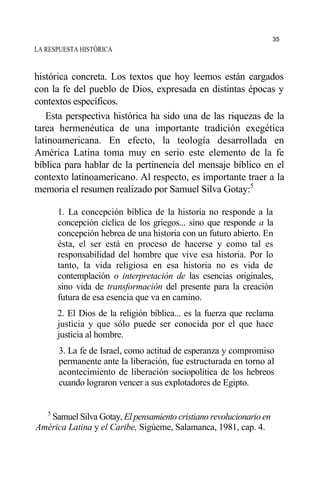 LA RESPUESTA HISTÓRICA
histórica concreta. Los textos que hoy leemos están cargados
con la fe del pueblo de Dios, expresada en distintas épocas y
contextos específicos.
Esta perspectiva histórica ha sido una de las riquezas de la
tarea hermenéutica de una importante tradición exegética
latinoamericana. En efecto, la teología desarrollada en
América Latina toma muy en serio este elemento de la fe
bíblica para hablar de la pertinencia del mensaje bíblico en el
contexto latinoamericano. Al respecto, es importante traer a la
memoria el resumen realizado por Samuel Silva Gotay:5
1. La concepción bíblica de la historia no responde a la
concepción cíclica de los griegos... sino que responde a la
concepción hebrea de una historia con un futuro abierto. En
ésta, el ser está en proceso de hacerse y como tal es
responsabilidad del hombre que vive esa historia. Por lo
tanto, la vida religiosa en esa historia no es vida de
contemplación o interpretación de las esencias originales,
sino vida de transformación del presente para la creación
futura de esa esencia que va en camino.
2. El Dios de la religión bíblica... es la fuerza que reclama
justicia y que sólo puede ser conocida por el que hace
justicia al hombre.
3. La fe de Israel, como actitud de esperanza y compromiso
permanente ante la liberación, fue estructurada en torno al
acontecimiento de liberación sociopolítica de los hebreos
cuando lograron vencer a sus explotadores de Egipto.
5
Samuel Silva Gotay, El pensamiento cristiano revolucionario en
América Latina y el Caribe, Sigúeme, Salamanca, 1981, cap. 4.
35
 