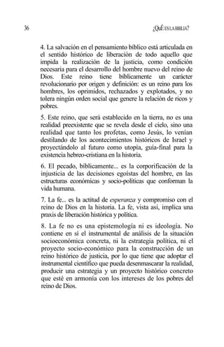36 ¿QuÉESLABIBLIA?
4. La salvación en el pensamiento bíblico está articulada en
el sentido histórico de liberación de todo aquello que
impida la realización de la justicia, como condición
necesaria para el desarrollo del hombre nuevo del reino de
Dios. Este reino tiene bíblicamente un carácter
revolucionario por origen y definición: es un reino para los
hombres, los oprimidos, rechazados y explotados, y no
tolera ningún orden social que genere la relación de ricos y
pobres.
5. Este reino, que será establecido en la tierra, no es una
realidad preexistente que se revela desde el cielo, sino una
realidad que tanto los profetas, como Jesús, lo venían
destilando de los acontecimientos históricos de Israel y
proyectándolo al futuro como utopía, guía-final para la
existencia hebreo-cristiana en la historia.
6. El pecado, bíblicamente... es la corporificación de la
injusticia de las decisiones egoístas del hombre, en las
estructuras económicas y socio-políticas que conforman la
vida humana.
7. La fe... es la actitud de esperanza y compromiso con el
reino de Dios en la historia. La fe, vista así, implica una
praxis de liberación histórica y política.
8. La fe no es una epistemología ni es ideología. No
contiene en sí el instrumental de análisis de la situación
socioeconómica concreta, ni la estrategia política, ni el
proyecto socio-económico para la construcción de un
reino histórico de justicia, por lo que tiene que adoptar el
instrumental científico que pueda desenmascarar la realidad,
producir una estrategia y un proyecto histórico concreto
que esté en armonía con los intereses de los pobres del
reino de Dios.
 