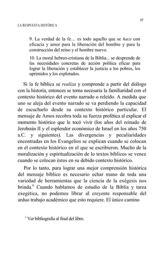 LA RESPUESTA HISTÓRICA
9. La verdad de la fe... es todo aquello que se hace con
eficacia y amor para la liberación del hombre y para la
construcción del reino y el hombre nuevo.
10. La moral hebreo-cristiana de la Biblia... se desprende de
las necesidades concretas de acción política eficaz para
lograr la liberación y establecer la justicia a los pobres, los
oprimidos y los explotados.
Si la fe bíblica se realiza y comprende a partir del diálogo
con la historia, entonces se torna necesaria la familiaridad con el
contexto histórico del evento narrado o releído. A medida que
uno se aleja del evento narrado se va perdiendo la capacidad
de escucharlo desde su contexto histórico particular. El
mensaje de Amos recobra toda su fuerza profética al explicar el
momento histórico que le tocó vivir (los años del reinado de
Jeroboán II y el esplendor económico de Israel en los años 750
a.C. y siguientes). Las divergencias y peculiaridades
encontradas en los Evangelios se explican cuando se colocan
en el contexto histórico en el que se escribieron. Mucho de la
moralización y espiritualización de lo textos bíblicos se vence
cuando se colocan éstos en su debido contexto histórico.
Por lo tanto, para lograr una mejor comprensión histórica
del mensaje bíblico es necesario echar mano de toda una
variedad de herramientas que la ciencia de la exégesis nos
brinda.6
Cuando hablamos de estudio de la Biblia y tarea
exegética, no podemos librar al creyente responsable del
arduo trabajo académico que esto requiere. El único camino
1
Ver bibliografía al final del libro.
37
 