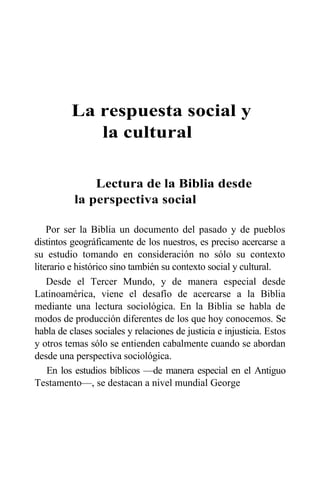 La respuesta social y
la cultural
Lectura de la Biblia desde
la perspectiva social
Por ser la Biblia un documento del pasado y de pueblos
distintos geográficamente de los nuestros, es preciso acercarse a
su estudio tomando en consideración no sólo su contexto
literario e histórico sino también su contexto social y cultural.
Desde el Tercer Mundo, y de manera especial desde
Latinoamérica, viene el desafío de acercarse a la Biblia
mediante una lectura sociológica. En la Biblia se habla de
modos de producción diferentes de los que hoy conocemos. Se
habla de clases sociales y relaciones de justicia e injusticia. Estos
y otros temas sólo se entienden cabalmente cuando se abordan
desde una perspectiva sociológica.
En los estudios bíblicos —de manera especial en el Antiguo
Testamento—, se destacan a nivel mundial George
 