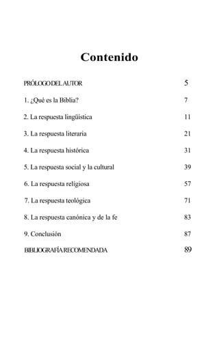 Contenido
PRÓLOGODELAUTOR 5
1. ¿Qué es la Biblia? 7
2. La respuesta lingüística 11
3. La respuesta literaria 21
4. La respuesta histórica 31
5. La respuesta social y la cultural 39
6. La respuesta religiosa 57
7. La respuesta teológica 71
8. La respuesta canónica y de la fe 83
9. Conclusión 87
BIBLIOGRAFÍARECOMENDADA 89
 