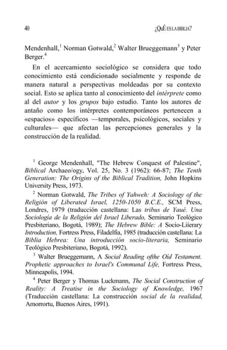 40 ¿QuÉESLABIBLIA?
Mendenhall,1
Norman Gotwald,2
Walter Brueggemann3
y Peter
Berger.4
En el acercamiento sociológico se considera que todo
conocimiento está condicionado socialmente y responde de
manera natural a perspectivas moldeadas por su contexto
social. Esto se aplica tanto al conocimiento del intérprete como
al del autor y los grupos bajo estudio. Tanto los autores de
antaño como los intérpretes contemporáneos pertenecen a
«espacios» específicos —temporales, psicológicos, sociales y
culturales— que afectan las percepciones generales y la
construcción de la realidad.
1
George Mendenhall, "The Hebrew Conquest of Palestine",
Biblical Archaeo/ogy, Vol. 25, No. 3 (1962): 66-87; The Tenth
Generation: The Origins of the Biblical Tradition, John Hopkins
University Press, 1973.
2
Norman Gotwald, The Tribes of Yahweh: A Sociology of the
Religión of Liberated Israel, 1250-1050 B.C.E., SCM Press,
Londres, 1979 (traducción castellana: Las tribus de Yaué. Una
Sociología de la Religión del Israel Liberado, Seminario Teológico
Presbiteriano, Bogotá, 1989); The Hebrew Bible: A Socio-Liíerary
Introduction, Fortress Press, Filadelfia, 1985 (traducción castellana: La
Biblia Hebrea: Una introducción socio-literaria, Seminario
Teológico Presbiteriano, Bogotá, 1992).
3
Walter Brueggemann, A Social Reading ofthe Oíd Testament.
Prophetic approaches to Israel's Communal Life, Fortress Press,
Minneapolis, 1994.
4
Peter Berger y Thomas Luckmann, The Social Construction of
Reality: A Treatise in the Sociology of Knowledge, 1967
(Traducción castellana: La construcción social de la realidad,
Amorrortu, Buenos Aires, 1991).
 