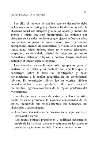 LA RESPUESTA SOCIAL Y LA CULTURAL
Por ello, el método de análisis que se desarrolle debe
incluir maneras de distinguir y clarificar las diferencias entre la
ubicación social del intérprete y la de los actores y autores del
evento o relato que será interpretado. Se entiende por
ubicación social todos los factores que ejercen influencia sobre
una persona o grupo: su socialización, sus experiencias,
percepciones, marcos de racionalidad y visión de la realidad
(sexo, edad, raíces étnicas, clase, rol y status, educación,
ocupación, nacionalidad, calidad de miembro en grupos
particulares, afiliación religiosa y política, lengua, tradición
cultural y ubicación espacio-temporal).
Los modelos socioculturales más apropiados para el
análisis de la Biblia y su contexto son aquellos que se
construyen sobre la base de investigación y datos
pertenecientes a la región geográfica de las comunidades
bíblicas. El investigador bíblico lee los escritos bíblicos
considerándolos como productos de una sociedad
preindustrial agrícola avanzada de la región periférica del
Mediterráneo.
En relación con el análisis de textos particulares, la crítica
científico-social presupone la siguiente comprensión de los
textos, incluyendo sus rasgos propios, sus funciones, sus
situaciones y sus estrategias:
— Los textos son unidades de discurso social significativo en
forma oral o escrita.
— Los textos bíblicos presuponen y codifican información
propia de los sistemas sociales y culturales en los cuales se
produjeron y tuvieron sentido. El conocimiento de los
41
 