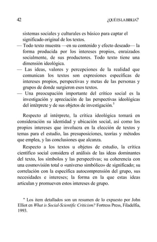 42 ¿QUÉESLABIBLIA?
sistemas sociales y culturales es básico para captar el
significado original de los textos.
— Todo texto muestra —en su contenido y efecto deseado— la
forma producida por los intereses propios, enraizados
socialmente, de sus productores. Todo texto tiene una
dimensión ideológica.
— Las ideas, valores y percepciones de la realidad que
comunican los textos son expresiones específicas de
intereses propios, perspectivas y metas de las personas y
grupos de donde surgieron esos textos.
— Una preocupación importante del crítico social es la
investigación y apreciación de las perspectivas ideológicas
del intérprete y de sus objetos de investigación.5
Respecto al intérprete, la crítica ideológica tomará en
consideración su identidad y ubicación social, así como los
propios intereses que involucra en la elección de textos y
temas para el estudio, las presuposiciones, teorías y métodos
que emplea, y las conclusiones que alcanza.
Respecto a los textos u objetos de estudio, la crítica
científico social considera el análisis de las ideas dominantes
del texto, los símbolos y las perspectivas; su coherencia con
una cosmovisión total o «universo simbólico» de significado; su
correlación con la específica autocomprensión del grupo, sus
necesidades e intereses; la forma en la que estas ideas
articulan y promueven estos intereses de grupo.
'' Los item detallados son un resumen de lo expuesto por John
Elliot en What is Social-Scientific Criticism? Fortress Press, Filadelfia,
1993.
 