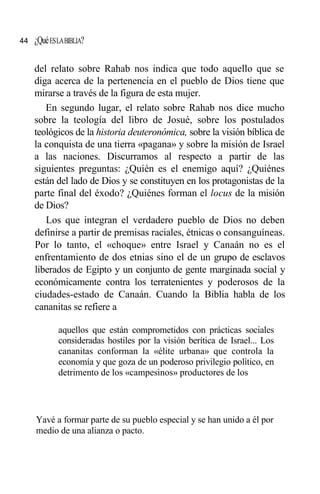 ¿QuéESLABIBLIA?
del relato sobre Rahab nos indica que todo aquello que se
diga acerca de la pertenencia en el pueblo de Dios tiene que
mirarse a través de la figura de esta mujer.
En segundo lugar, el relato sobre Rahab nos dice mucho
sobre la teología del libro de Josué, sobre los postulados
teológicos de la historia deuteronómica, sobre la visión bíblica de
la conquista de una tierra «pagana» y sobre la misión de Israel
a las naciones. Discurramos al respecto a partir de las
siguientes preguntas: ¿Quién es el enemigo aquí? ¿Quiénes
están del lado de Dios y se constituyen en los protagonistas de la
parte final del éxodo? ¿Quiénes forman el locus de la misión
de Dios?
Los que integran el verdadero pueblo de Dios no deben
definirse a partir de premisas raciales, étnicas o consanguíneas.
Por lo tanto, el «choque» entre Israel y Canaán no es el
enfrentamiento de dos etnias sino el de un grupo de esclavos
liberados de Egipto y un conjunto de gente marginada social y
económicamente contra los terratenientes y poderosos de la
ciudades-estado de Canaán. Cuando la Biblia habla de los
cananitas se refiere a
aquellos que están comprometidos con prácticas sociales
consideradas hostiles por la visión berítica de Israel... Los
cananitas conforman la «élite urbana» que controla la
economía y que goza de un poderoso privilegio político, en
detrimento de los «campesinos» productores de los
Yavé a formar parte de su pueblo especial y se han unido a él por
medio de una alianza o pacto.
44
 