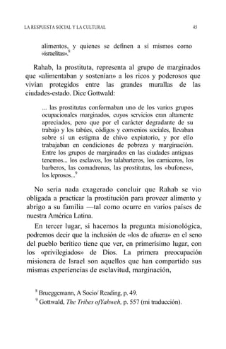 LA RESPUESTA SOCIAL Y LA CULTURAL 45
alimentos, y quienes se definen a sí mismos como
«israelitas».8
Rahab, la prostituta, representa al grupo de marginados
que «alimentaban y sostenían» a los ricos y poderosos que
vivían protegidos entre las grandes murallas de las
ciudades-estado. Dice Gottwald:
... las prostitutas conformaban uno de los varios grupos
ocupacionales marginados, cuyos servicios eran altamente
apreciados, pero que por el carácter degradante de su
trabajo y los tabúes, códigos y convenios sociales, llevaban
sobre sí un estigma de chivo expiatorio, y por ello
trabajaban en condiciones de pobreza y marginación.
Entre los grupos de marginados en las ciudades antiguas
tenemos... los esclavos, los talabarteros, los carniceros, los
barberos, las comadronas, las prostitutas, los «bufones»,
los leprosos...9
No sería nada exagerado concluir que Rahab se vio
obligada a practicar la prostitución para proveer alimento y
abrigo a su familia —tal como ocurre en varios países de
nuestra América Latina.
En tercer lugar, si hacemos la pregunta misionológica,
podremos decir que la inclusión de «los de afuera» en el seno
del pueblo berítico tiene que ver, en primerísimo lugar, con
los «privilegiados» de Dios. La primera preocupación
misionera de Israel son aquellos que han compartido sus
mismas experiencias de esclavitud, marginación,
8
Brueggemann, A Socio/ Reading, p. 49.
9
Gottwald, The Tribes ofYahweh, p. 557 (mi traducción).
 