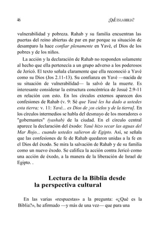 46 ¿QuÉESLABIBLIA?
vulnerabilidad y pobreza. Rahab y su familia encuentran las
puertas del reino abiertas de par en par porque su situación de
desamparo la hace confiar plenamente en Yavé, el Dios de los
pobres y de los niños.
La acción y la declaración de Rahab no responden solamente
al hecho que ella pertenecía a un grupo adverso a los poderosos
de Jericó. El texto señala claramente que ella reconoció a Yavé
como su Dios (Jos 2.11-13). Su confianza en Yavé —nacida de
su situación de vulnerabilidad— la salvó de la muerte. Es
interesante considerar la estructura concéntrica de Josué 2.9-11
en relación con esto. En los círculos externos aparecen dos
confesiones de Rahab (v. 9: Sé que Yaué les ha dado a ustedes
esta tierra; v. 11: Yavé... es Dios de ¡os cielos y de la tierra]. En
los círculos intermedios se habla del desmayo de los moradores o
"gobernantes" (yashab) de la ciudad. En el círculo central
aparece la declaración del éxodo: Yaué hizo secar las aguas del
Mar Rojo... cuando ustedes salieron de Egipto. Así, se señala
que las confesiones de fe de Rahab quedaron unidas a la fe en
el Dios del éxodo. Se mira la salvación de Rahab y de su familia
como un nuevo éxodo. Se califica la acción contra Jericó como
una acción de éxodo, a la manera de la liberación de Israel de
Egipto. .
Lectura de la Biblia desde
la perspectiva cultural
En las varias «respuestas» a la pregunta: «¿Qué es la
Biblia?», he afirmado —y más de una vez— que para una
 