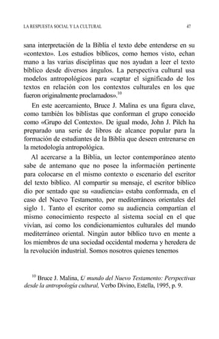 LA RESPUESTA SOCIAL Y LA CULTURAL 47
sana interpretación de la Biblia el texto debe entenderse en su
«contexto». Los estudios bíblicos, como hemos visto, echan
mano a las varias disciplinas que nos ayudan a leer el texto
bíblico desde diversos ángulos. La perspectiva cultural usa
modelos antropológicos para «captar el significado de los
textos en relación con los contextos culturales en los que
fueron originalmente proclamados».10
En este acercamiento, Bruce J. Malina es una figura clave,
como también los biblistas que conforman el grupo conocido
como «Grupo del Contexto». De igual modo, John J. Pilch ha
preparado una serie de libros de alcance popular para la
formación de estudiantes de la Biblia que deseen entrenarse en
la metodología antropológica.
Al acercarse a la Biblia, un lector contemporáneo atento
sabe de antemano que no posee la información pertinente
para colocarse en el mismo contexto o escenario del escritor
del texto bíblico. Al compartir su mensaje, el escritor bíblico
dio por sentado que su «audiencia» estaba conformada, en el
caso del Nuevo Testamento, por mediterráneos orientales del
siglo 1. Tanto el escritor como su audiencia compartían el
mismo conocimiento respecto al sistema social en el que
vivían, así como los condicionamientos culturales del mundo
mediterráneo oriental. Ningún autor bíblico tuvo en mente a
los miembros de una sociedad occidental moderna y heredera de
la revolución industrial. Somos nosotros quienes tenemos
10
Bruce J. Malina, £/ mundo del Nuevo Testamento: Perspectivas
desde la antropología cultural, Verbo Divino, Estella, 1995, p. 9.
 