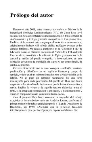 Prólogo del autor
Durante el año 2001, entre marzo y noviembre, el Núcleo de la
Fraternidad Teológica Latinoamericana (FTL) de Costa Rica llevó
adelante un ciclo de conferencias mensuales, bajo el título general de
«Latinoamérica y teología y misión evangélicas en transformación».
En dicho ciclo presenté este ensayo que el lector tiene en sus manos,
originalmente titulado: «El trabajo bíblico teológico: avances de las
ciencias bíblicas». Mi deseo al publicarlo en la "Colección FTL" de
Ediciones Kairós es el mismo que anima al Núcleo de la FTL en Costa
Rica, es decir, contribuir a la reflexión teológica y orientación de la
pastoral y misión del pueblo evangélico latinoamericano, en esta
particular coyuntura de transición de siglos, y, por coincidencia, de
cambio de milenio.
Creemos firmemente que la tarea teológica —reflexión, escritura,
publicación y difusión— es un legítimo llamado y campo de
servicio, y tiene en sí un rol transformador para la vida y misión de la
iglesia. No es pues un ejercicio secundario. Es una tarea
insoslayable para cada generación del pueblo de Dios que busca
responder a los desafíos de la época en que le ha tocado transitar y
servir. Implica la vivencia de aquella tensión dialéctica entre el
texto, y su apropiada comprensión y aplicación, y el entendimiento y
asunción comprometida del contexto histórico-social.
Con el presente libro busco remarcar la necesidad del trabajo
exegético y hermenéutico serio en América Latina, conforme al
primer principio de trabajo enunciado por la FTL en la Declaración de
Huampaní, en 1993: «Asegurar que la reflexión teológica
interdisciplinaria pase por la exégesis y la exposición bíblica». Con
 