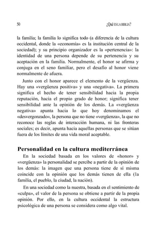 50 ¿QuéESLABIBLIA?
la familia; la familia lo significa todo (a diferencia de la cultura
occidental, donde la «economía» es la institución central de la
sociedad); y su principio organizador es la «pertenencia»: la
identidad de una persona depende de su pertenencia y su
aceptación en la familia. Normalmente, el honor se afirma y
conjuga en el seno familiar, pero el desafío al honor viene
normalmente de afuera.
Junto con el honor aparece el elemento de la vergüenza.
Hay una «vergüenza positiva» y una «negativa». La primera
significa el hecho de tener sensibilidad hacia la propia
reputación, hacia el propio grado de honor; significa tener
sensibilidad ante la opinión de los demás. La «vergüenza
negativa» apunta hacia lo que hoy denominamos el
«desvergonzado», la persona que no tiene «vergüenza», la que no
reconoce las reglas de interacción humana, ni las fronteras
sociales; es decir, apunta hacia aquellas personas que se sitúan
fuera de los límites de una vida moral aceptable.
Personalidad en la cultura mediterránea
En la sociedad basada en los valores de «honor» y
«vergüenza» la personalidad se percibe a partir de la opinión de
los demás: la imagen que una persona tiene de sí misma
coincide con la opinión que los demás tienen de ella (la
familia, el pueblo, la ciudad, la nación).
En una sociedad como la nuestra, basada en el sentimiento de
«culpa», el valor de la persona se obtiene a partir de la propia
opinión. Por ello, en la cultura occidental la estructura
psicológica de una persona se considera como algo vital.
 