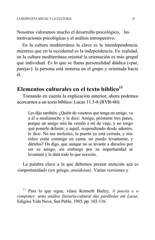 LA RESPUESTA SOCIAL Y LA CULTURAL 51
Nosotros valoramos mucho el desarrollo psicológico, las
motivaciones psicológicas y el análisis introspectivo.
En la cultura mediterránea la clave es la interdependencia,
mientras que en la occidental es la independencia. En realidad,
en la cultura mediterránea oriental la orientación es más grupal
que individual. Es lo que se llama personalidad diádica («par,
pareja»): la persona está inmersa en el grupo y orientada hacia
él.
Elementos culturales en el texto bíblico11
Tomando en cuenta la explicación anterior, ahora podemos
acercarnos a un texto bíblico: Lucas 11.5-8 (RVR-60):
Les dijo también: ¿Quién de vosotros que tenga un amigo, va
a él a medianoche y le dice: Amigo, préstame tres panes,
porque un amigo mío ha venido a mí de viaje, y no tengo
qué ponerle delante; y aquél, respondiendo desde adentro,
le dice: No me molestes; la puerta ya está cerrada, y mis
niños están conmigo en cama; no puedo levantarme, y
dártelos? Os digo, que aunque no se levante a dárselos por
ser su amigo, sin embargo por su importunidad se
levantará y le dará todo lo que necesite.
La palabra clave a la que debemos prestar atención acá es
«importunidad» (en griego, anaideian). Varias versiones y
11
Para lo que sigue, véase Kenneth Bailey, A poesía e o
compones: urna análise literaria-cultural das parábolas em Lucas,
Edigóes Vida Nova, San Pablo, 1985, pp. 103-116.
 