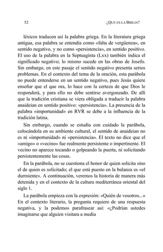 52 ¿QUE ES LA BIBLIA?
léxicos traducen así la palabra griega. En la literatura griega
antigua, esa palabra se entendía como «falta de vergüenza», en
sentido negativo, y no como «persistencia», en sentido positivo.
El uso de la palabra en la Septuaginta (Lxx) también indica el
significado negativo; lo mismo sucede en las obras de Josefo.
Sin embargo, en este pasaje el sentido negativo presenta serios
problemas. En el contexto del tema de la oración, esta parábola
no puede entenderse en un sentido negativo, pues Jesús quiere
enseñar que el que ora, lo hace con la certeza de que Dios le
responderá, y para ello no debe sentirse avergonzado. De allí
que la tradición cristiana se viera obligada a traducir la palabra
anaideian en sentido positivo: «persistencia». La presencia de la
palabra «importunidad» en RVR se debe a la influencia de la
tradición latina.
Sin embargo, cuando se estudia con cuidado la parábola,
colocándola en su ambiente cultural, el sentido de anaideian no
es ni «importunidad» ni «persistencia». El texto no dice que el
«amigo» o «vecino» fue realmente persistente o impertinente. El
vecino no aparece tocando o golpeando la puerta, ni solicitando
persistentemente las cosas.
En la parábola, no se cuestiona el honor de quien solicita sino
el de quien es solicitado; el que está puesto en la balanza es «el
durmiente». A continuación, veremos la historia de manera más
detenida y en el contexto de la cultura mediterránea oriental del
siglo 1.
La parábola empieza con la expresión: «Quién de vosotros...»
En el contexto literario, la pregunta requiere de una respuesta
negativa, y la podemos parafrasear así: «¿Podrían ustedes
imaginarse que alguien visitara a media
 