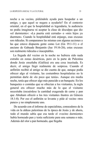 LA RESPUESTA SOCIAL Y LA CULTURAL 53
noche a su vecino, pidiéndole ayuda para hospedar a un
amigo, y que aquel se negara a ayudarlo? En el contexto
oriental, en el que la hospitalidad es legendaria, la audiencia
no podía imaginarse ni aceptar la clase de disculpas que dio
«el durmiente»: «La puerta está cerrada» o «mis hijos ya
duermen». Cuando la hospitalidad está enjuego, esas excusas
son ridiculas. Si comparamos las mismas con algunas acciones a
las que estuvo dispuesta gente como Lot (Gn 19.1-11) o el
anciano de Gabaade Benjamín (Jue 19.16-26), estas excusas
son realmente ridiculas e inaceptables.
La llegada del vecino en la noche no hubiera sido nada
extraño en zonas desérticas, pero en la parte de Palestina
donde Jesús enseñaba (Galilea) era una cosa inusitada. Es
decir, el amigo llegó realmente de sorpresa. Cuando el
anfitrión recibió al amigo se dio cuenta de que, aunque podía
ofrecer algo al visitante, las costumbres hospitalarias no le
permitían darle de «lo poco que tenía». Aunque era media
noche, tenía que ofrecer algo más parecido a un banquete. En los
banquetes o comidas que se ofrecían a los visitantes, la regla
general era ofrecer mucho más de lo que el visitante
necesitaba (recuérdese la cantidad exagerada de carne y pan
que Abraham ofreció a los tres visitantes ilustres en Génesis
18.1-8). Por eso el anfitrión se levanta y pide al vecino «tres
panes» y no simplemente uno.
De acuerdo con el informe de especialistas, conocedores de la
vida en la aldeas palestinas de la época de Jesús y de ahora,
todo el mundo sabía que esa tarde el «vecino durmiente»
había horneado pan y tenía suficiente para una semana o más.
Además del olor a pan horneado, que llegaba
 