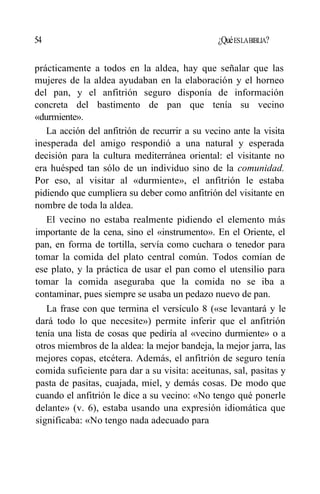 54 ¿QuéESLABIBLIA?
prácticamente a todos en la aldea, hay que señalar que las
mujeres de la aldea ayudaban en la elaboración y el horneo
del pan, y el anfitrión seguro disponía de información
concreta del bastimento de pan que tenía su vecino
«durmiente».
La acción del anfitrión de recurrir a su vecino ante la visita
inesperada del amigo respondió a una natural y esperada
decisión para la cultura mediterránea oriental: el visitante no
era huésped tan sólo de un individuo sino de la comunidad.
Por eso, al visitar al «durmiente», el anfitrión le estaba
pidiendo que cumpliera su deber como anfitrión del visitante en
nombre de toda la aldea.
El vecino no estaba realmente pidiendo el elemento más
importante de la cena, sino el «instrumento». En el Oriente, el
pan, en forma de tortilla, servía como cuchara o tenedor para
tomar la comida del plato central común. Todos comían de
ese plato, y la práctica de usar el pan como el utensilio para
tomar la comida aseguraba que la comida no se iba a
contaminar, pues siempre se usaba un pedazo nuevo de pan.
La frase con que termina el versículo 8 («se levantará y le
dará todo lo que necesite») permite inferir que el anfitrión
tenía una lista de cosas que pediría al «vecino durmiente» o a
otros miembros de la aldea: la mejor bandeja, la mejor jarra, las
mejores copas, etcétera. Además, el anfitrión de seguro tenía
comida suficiente para dar a su visita: aceitunas, sal, pasitas y
pasta de pasitas, cuajada, miel, y demás cosas. De modo que
cuando el anfitrión le dice a su vecino: «No tengo qué ponerle
delante» (v. 6), estaba usando una expresión idiomática que
significaba: «No tengo nada adecuado para
 