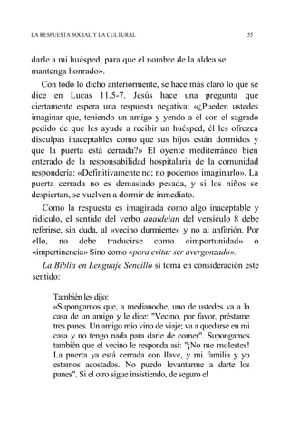 LA RESPUESTA SOCIAL Y LA CULTURAL 55
darle a mi huésped, para que el nombre de la aldea se
mantenga honrado».
Con todo lo dicho anteriormente, se hace más claro lo que se
dice en Lucas 11.5-7. Jesús hace una pregunta que
ciertamente espera una respuesta negativa: «¿Pueden ustedes
imaginar que, teniendo un amigo y yendo a él con el sagrado
pedido de que les ayude a recibir un huésped, él les ofrezca
disculpas inaceptables como que sus hijos están dormidos y
que la puerta está cerrada?» El oyente mediterráneo bien
enterado de la responsabilidad hospitalaria de la comunidad
respondería: «Definitivamente no; no podemos imaginarlo». La
puerta cerrada no es demasiado pesada, y si los niños se
despiertan, se vuelven a dormir de inmediato.
Como la respuesta es imaginada como algo inaceptable y
ridículo, el sentido del verbo anaideian del versículo 8 debe
referirse, sin duda, al «vecino durmiente» y no al anfitrión. Por
ello, no debe traducirse como «importunidad» o
«impertinencia» Sino como «para evitar ser avergonzado».
La Biblia en Lenguaje Sencillo sí toma en consideración este
sentido:
También les dijo:
«Supongamos que, a medianoche, uno de ustedes va a la
casa de un amigo y le dice: "Vecino, por favor, préstame
tres panes. Un amigo mío vino de viaje; va a quedarse en mi
casa y no tengo nada para darle de comer". Supongamos
también que el vecino le responda así: "¡No me molestes!
La puerta ya está cerrada con llave, y mi familia y yo
estamos acostados. No puedo levantarme a darte los
panes". Si el otro sigue insistiendo, de seguro el
 