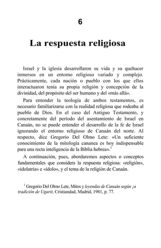 6
La respuesta religiosa
Israel y la iglesia desarrollaron su vida y su quehacer
inmersos en un entorno religioso variado y complejo.
Prácticamente, cada nación o pueblo con los que ellos
interactuaron tenía su propia religión y concepción de la
divinidad, del propósito del ser humano y del «más allá».
Para entender la teología de ambos testamentos, es
necesario familiarizarse con la realidad religiosa que rodeaba al
pueblo de Dios. En el caso del Antiguo Testamento, y
concretamente del período del asentamiento de Israel en
Canaán, no se puede entender el desarrollo de la fe de Israel
ignorando el entorno religioso de Canaán del norte. Al
respecto, dice Gregorio Del Olmo Lete: «Un suficiente
conocimiento de la mitología cananea es hoy indispensable
para una recta inteligencia de la Biblia hebrea».1
A continuación, pues, abordaremos aspectos o conceptos
fundamentales que considera la respuesta religiosa: «religión»,
«idolatría» e «ídolo», y el tema de la religión de Canaán.
1
Gregorio Del Olmo Lete, Mitos y leyendas de Canaán según ¡a
tradición de Ugarit, Cristiandad, Madrid, 1981, p. 77.
 