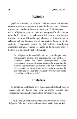 58 ¿QuéESLABIBLIA?
Religión
¿Qué se entiende por religión? Existen tantas definiciones
como distintos acercamientos al estudio de este tema. Debido a
que nuestro estudio no intenta ser un repaso del fenómeno
de la religión en general sino una comprensión del choque
entre la fe bíblica y las religiones del entorno, nos interesa
trabajar con una definición que abarque el fenómeno de la
relación del ser humano con el ser divino. Tanto la fe del
Antiguo Testamento como la del entorno manifiestan
elementos comunes cuando se habla de la relación entre el
hombre y la divinidad. Paul Tillich dice:
La religión es la condición de ser poseído por una
preocupación última, una preocupación que califica y
considera todas las otras preocupaciones como
preliminares y que en sí misma contiene la respuesta a la
cuestión del significado de nuestra vida. Por lo tanto esta
preocupación es incondicionalmente seria y muestra la
disponibilidad de sacrificar cualquier preocupación finita
que esté en conflicto con ella.2
Idolatría
El estudio de la idolatría, en el marco general de la religión, se
circunscribe al hecho que este concepto implica una
concepción negativa, hecha desde la perspectiva de una
2
Paul Tillich, Christianity and the Encounter with the World
Religions, Columbia UniversityPress, Nueva York, 1963, pp. 4-5.
 