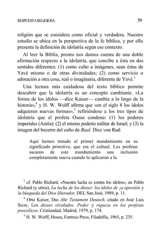RESPUESTARELIGIOSA 59
religión que se considera como oficial y verdadera. Nuestro
estudio se ubica en la perspectiva de la fe bíblica, y por ello
presenta la definición de idolatría según ese contexto.
Al leer la Biblia, pronto nos damos cuenta de una doble
afirmación respecto a la idolatría, que concibe a ésta en dos
sentidos diferentes: (1) como culto a imágenes, sean éstas de
Yavé mismo o de otras divinidades; (2) como servicio o
adoración a otra cosa, real o imaginaria, diferente de Yavé.3
Una lectura más cuidadosa del texto bíblico permite
descubrir que la idolatría es un concepto cambiante. «La
forma de los ídolos —dice Kaiser— cambia a lo largo de la
historia»,4
y H. W. Wolff afirma que «en el siglo 8 los ídolos
adquieren nuevas formas»,5
refiriéndose a los tres tipos de
idolatría que el profeta Oseas condena: (1) los poderes
imperiales (Asiría); (2) el mismo poderío militar de Israel; y (3) la
imagen del becerro del culto de Baal. Dice von Rad:
Aquí hemos tratado el primer mandamiento en su
significado primitivo, que era el cultual. Los profetas
sacaron de este mandamiento una inclusión
completamente nueva cuando lo aplicaron a la
3
cf. Pablo Richard, «Nuestra lucha es contra los ídolos», en Pablo
Richard (y otros), La lucha de los dioses: los ídolos de ¡a opresión y
la búsqueda del Dios liberador, DEI, San José, 1989, p. 11.
4
Orto Kaiser, Das Alte Testament Deutsch, citado en José Luis
Sicre, Los dioses olvidados. Poder y riqueza en los profetas
preexílicos, Cristiandad, Madrid, 1979, p. 174.
5
H. W. Wolff, Hosea, Fortress Press, Filadelfia, 1965, p. 235.
 