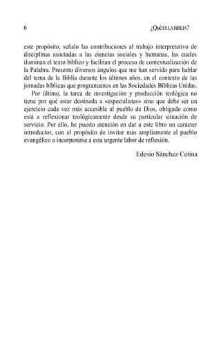 6 ¿QuéESLABIBLIA?
este propósito, señalo las contribuciones al trabajo interpretativo de
disciplinas asociadas a las ciencias sociales y humanas, las cuales
iluminan el texto bíblico y facilitan el proceso de contextualización de
la Palabra. Presento diversos ángulos que me han servido para hablar
del tema de la Biblia durante los últimos años, en el contexto de las
jornadas bíblicas que programamos en las Sociedades Bíblicas Unidas.
Por último, la tarea de investigación y producción teológica no
tiene por qué estar destinada a «especialistas» sino que debe ser un
ejercicio cada vez más accesible al pueblo de Dios, obligado como
está a reflexionar teológicamente desde su particular situación de
servicio. Por ello, he puesto atención en dar a este libro un carácter
introductor, con el propósito de invitar más ampliamente al pueblo
evangélico a incorporarse a esta urgente labor de reflexión.
Edesio Sánchez Cetina
 