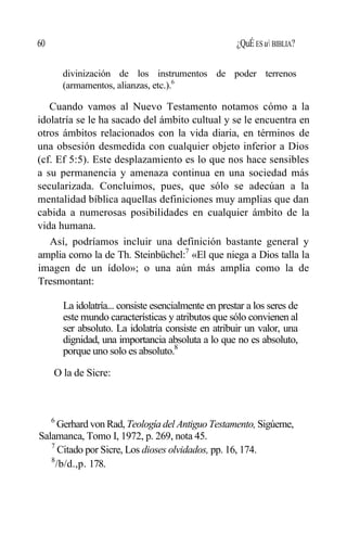 60 ¿QuÉ ES u BIBLIA?
divinización de los instrumentos de poder terrenos
(armamentos, alianzas, etc.).6
Cuando vamos al Nuevo Testamento notamos cómo a la
idolatría se le ha sacado del ámbito cultual y se le encuentra en
otros ámbitos relacionados con la vida diaria, en términos de
una obsesión desmedida con cualquier objeto inferior a Dios
(cf. Ef 5:5). Este desplazamiento es lo que nos hace sensibles
a su permanencia y amenaza continua en una sociedad más
secularizada. Concluimos, pues, que sólo se adecúan a la
mentalidad bíblica aquellas definiciones muy amplias que dan
cabida a numerosas posibilidades en cualquier ámbito de la
vida humana.
Así, podríamos incluir una definición bastante general y
amplia como la de Th. Steinbüchel:7
«El que niega a Dios talla la
imagen de un ídolo»; o una aún más amplia como la de
Tresmontant:
La idolatría... consiste esencialmente en prestar a los seres de
este mundo características y atributos que sólo convienen al
ser absoluto. La idolatría consiste en atribuir un valor, una
dignidad, una importancia absoluta a lo que no es absoluto,
porque uno solo es absoluto.8
O la de Sicre:
6
Gerhard von Rad, Teología del Antiguo Testamento, Sigúeme,
Salamanca, Tomo I, 1972, p. 269, nota 45.
7
Citado por Sicre, Los dioses olvidados, pp. 16, 174.
8
/b/d.,p. 178.
 