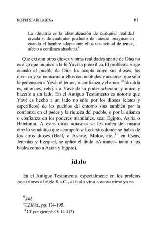 RESPUESTARELIGIOSA 61
La idolatría es la absolutización de cualquier realidad
creada o de cualquier producto de nuestra imaginación
cuando el hombre adopta ante ellos una actitud de temor,
afecto o confianza absolutas.9
Que existan otros dioses y otras realidades aparte de Dios no
es algo que inquiete a la fe Yavista preexílica. El problema surge
cuando el pueblo de Dios los acepta como sus dioses, los
diviniza y se «amarra» a ellos con actitudes y acciones que sólo
le pertenecen a Yavé: el temor, la confianza y el amor.10
Idolatría
es, entonces, rebajar a Yavé de su poder soberano y único y
hacerlo a un lado. En el Antiguo Testamento es notorio que
Yavé es hecho a un lado no sólo por los dioses (claros y
específicos) de los pueblos del entorno sino también por la
confianza en el poder y la riqueza del pueblo, o por la alianza
o confianza en los poderes mundiales, sean Egipto, Asiría o
Babilonia. A estos otros «dioses» se les rodea del mismo
círculo semántico que acompaña a los textos donde se habla de
los otros dioses (Baal, o Astarté, Moloc, etc.;11
en Oseas,
Jeremías y Ezequiel, se aplica el título «Amantes» tanto a los
baales como a Asiría y Egipto).
ídolo
En el Antiguo Testamento, especialmente en los profetas
posteriores al siglo 8 a.C., el ídolo vino a convertirse ya no
9
Ibid.
w
CLIbid., pp. 174-195.
11
Cf. por ejemplo Os 14.4 (3).
 