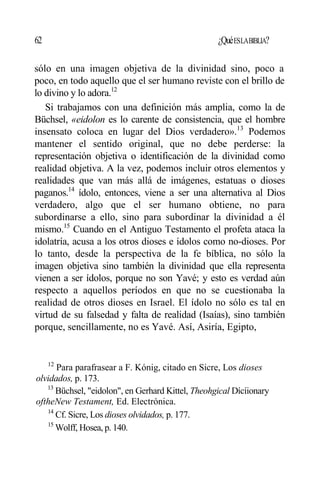 62 ¿QuéESLABIBLIA?
sólo en una imagen objetiva de la divinidad sino, poco a
poco, en todo aquello que el ser humano reviste con el brillo de
lo divino y lo adora.12
Si trabajamos con una definición más amplia, como la de
Büchsel, «eidolon es lo carente de consistencia, que el hombre
insensato coloca en lugar del Dios verdadero».13
Podemos
mantener el sentido original, que no debe perderse: la
representación objetiva o identificación de la divinidad como
realidad objetiva. A la vez, podemos incluir otros elementos y
realidades que van más allá de imágenes, estatuas o dioses
paganos.14
ídolo, entonces, viene a ser una alternativa al Dios
verdadero, algo que el ser humano obtiene, no para
subordinarse a ello, sino para subordinar la divinidad a él
mismo.15
Cuando en el Antiguo Testamento el profeta ataca la
idolatría, acusa a los otros dioses e ídolos como no-dioses. Por
lo tanto, desde la perspectiva de la fe bíblica, no sólo la
imagen objetiva sino también la divinidad que ella representa
vienen a ser ídolos, porque no son Yavé; y esto es verdad aún
respecto a aquellos períodos en que no se cuestionaba la
realidad de otros dioses en Israel. El ídolo no sólo es tal en
virtud de su falsedad y falta de realidad (Isaías), sino también
porque, sencillamente, no es Yavé. Así, Asiría, Egipto,
12
Para parafrasear a F. Kónig, citado en Sicre, Los dioses
olvidados, p. 173.
13
Büchsel, "eidolon", en Gerhard Kittel, Theohgical Dícíionary
oftheNew Testament, Ed. Electrónica.
14
Cf. Sicre, Los dioses olvidados, p. 177.
15
Wolff, Hosea, p. 140.
 