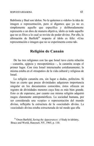 RESPUESTARELIGIOSA 63
Babilonia y Baal son ídolos. No le quitemos a «ídolo» la idea de
imagen o representación, pero sí digamos que ya no es
simplemente aquello que específica y deliberadamente
representa a un dios de manera objetiva, ídolo es todo aquello
que no es Dios a lo cual se reviste de poder divino. Por ello, la
afirmación de Barfield16
respecto al ídolo es feliz: «Una
representación o imagen que no se experimenta como tal».
Religión de Canaán
De las tres religiones con las que Israel tuvo cierta relación
—cananita, egipcia y mesopotámica—, la cananita ocupa el
primer lugar. Con ésta Israel interactuaba cotidianamente; la
misma estaba en el «traspatio» de la vida cultural y religiosa de
Israel.
La religión cananita era, sin lugar a dudas, politeísta. Si
bien es cierto que pocas divinidades adquieren importancia
singular en los documentos conocidos, éstos ofrecen un
registro de divinidades menores cuya lista es más bien grande.
Esto es de esperarse, por cuanto esa misma religión adquirió
rasgos claramente antropomórficos. La sociedad humana, por
ser considerada una «copia» o representación del mundo
divino, reflejaba la estructura de la «sociedad» divina. La
«sociedad» divina estaba estructurada de tal modo que ella
16
Owen Barfield, Saving the Appearances: A Síudy in idolatry,
Brace and World, Harcourt, NY, 1965, p. 110.
 