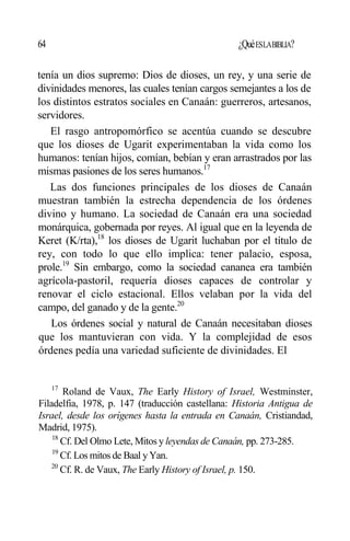 64 ¿QuéESLABIBLIA?
tenía un dios supremo: Dios de dioses, un rey, y una serie de
divinidades menores, las cuales tenían cargos semejantes a los de
los distintos estratos sociales en Canaán: guerreros, artesanos,
servidores.
El rasgo antropomórfico se acentúa cuando se descubre
que los dioses de Ugarit experimentaban la vida como los
humanos: tenían hijos, comían, bebían y eran arrastrados por las
mismas pasiones de los seres humanos.17
Las dos funciones principales de los dioses de Canaán
muestran también la estrecha dependencia de los órdenes
divino y humano. La sociedad de Canaán era una sociedad
monárquica, gobernada por reyes. Al igual que en la leyenda de
Keret (K/rta),18
los dioses de Ugarit luchaban por el título de
rey, con todo lo que ello implica: tener palacio, esposa,
prole.19
Sin embargo, como la sociedad cananea era también
agrícola-pastoril, requería dioses capaces de controlar y
renovar el ciclo estacional. Ellos velaban por la vida del
campo, del ganado y de la gente.20
Los órdenes social y natural de Canaán necesitaban dioses
que los mantuvieran con vida. Y la complejidad de esos
órdenes pedía una variedad suficiente de divinidades. El
17
Roland de Vaux, The Early History of Israel, Westminster,
Filadelfia, 1978, p. 147 (traducción castellana: Historia Antigua de
Israel, desde los orígenes hasta la entrada en Canaán, Cristiandad,
Madrid, 1975).
18
Cf. Del Olmo Lete, Mitos y leyendas de Canaán, pp. 273-285.
19
Cf. Los mitos de Baal y Yan.
20
Cf. R. de Vaux, The Early History of Israel, p. 150.
 