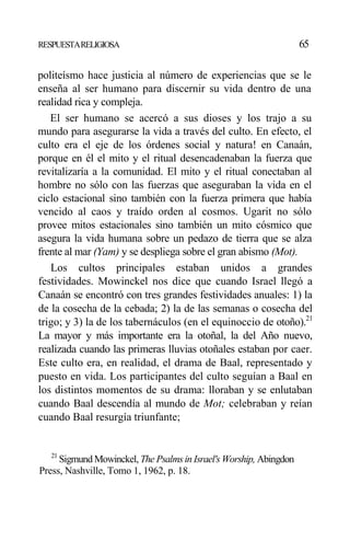 RESPUESTARELIGIOSA 65
politeísmo hace justicia al número de experiencias que se le
enseña al ser humano para discernir su vida dentro de una
realidad rica y compleja.
El ser humano se acercó a sus dioses y los trajo a su
mundo para asegurarse la vida a través del culto. En efecto, el
culto era el eje de los órdenes social y natura! en Canaán,
porque en él el mito y el ritual desencadenaban la fuerza que
revitalizaría a la comunidad. El mito y el ritual conectaban al
hombre no sólo con las fuerzas que aseguraban la vida en el
ciclo estacional sino también con la fuerza primera que había
vencido al caos y traído orden al cosmos. Ugarit no sólo
provee mitos estacionales sino también un mito cósmico que
asegura la vida humana sobre un pedazo de tierra que se alza
frente al mar (Yam) y se despliega sobre el gran abismo (Mot).
Los cultos principales estaban unidos a grandes
festividades. Mowinckel nos dice que cuando Israel llegó a
Canaán se encontró con tres grandes festividades anuales: 1) la
de la cosecha de la cebada; 2) la de las semanas o cosecha del
trigo; y 3) la de los tabernáculos (en el equinoccio de otoño).21
La mayor y más importante era la otoñal, la del Año nuevo,
realizada cuando las primeras lluvias otoñales estaban por caer.
Este culto era, en realidad, el drama de Baal, representado y
puesto en vida. Los participantes del culto seguían a Baal en
los distintos momentos de su drama: lloraban y se enlutaban
cuando Baal descendía al mundo de Mot; celebraban y reían
cuando Baal resurgía triunfante;
21
Sigmund Mowinckel, The Psalms in Israel's Worship, Abingdon
Press, Nashville, Tomo 1, 1962, p. 18.
 
