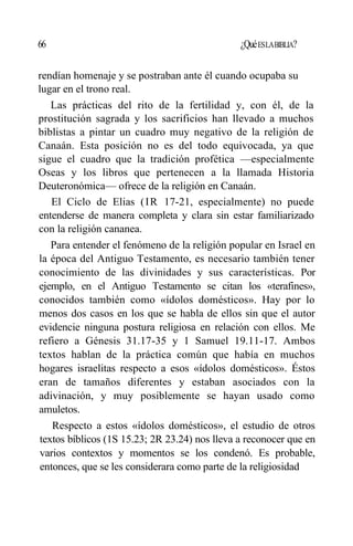 66 ¿QuéESLABIBLIA?
rendían homenaje y se postraban ante él cuando ocupaba su
lugar en el trono real.
Las prácticas del rito de la fertilidad y, con él, de la
prostitución sagrada y los sacrificios han llevado a muchos
biblistas a pintar un cuadro muy negativo de la religión de
Canaán. Esta posición no es del todo equivocada, ya que
sigue el cuadro que la tradición profética —especialmente
Oseas y los libros que pertenecen a la llamada Historia
Deuteronómica— ofrece de la religión en Canaán.
El Ciclo de Elias (IR 17-21, especialmente) no puede
entenderse de manera completa y clara sin estar familiarizado
con la religión cananea.
Para entender el fenómeno de la religión popular en Israel en
la época del Antiguo Testamento, es necesario también tener
conocimiento de las divinidades y sus características. Por
ejemplo, en el Antiguo Testamento se citan los «terafines»,
conocidos también como «ídolos domésticos». Hay por lo
menos dos casos en los que se habla de ellos sin que el autor
evidencie ninguna postura religiosa en relación con ellos. Me
refiero a Génesis 31.17-35 y 1 Samuel 19.11-17. Ambos
textos hablan de la práctica común que había en muchos
hogares israelitas respecto a esos «ídolos domésticos». Éstos
eran de tamaños diferentes y estaban asociados con la
adivinación, y muy posiblemente se hayan usado como
amuletos.
Respecto a estos «ídolos domésticos», el estudio de otros
textos bíblicos (1S 15.23; 2R 23.24) nos lleva a reconocer que en
varios contextos y momentos se los condenó. Es probable,
entonces, que se les considerara como parte de la religiosidad
 