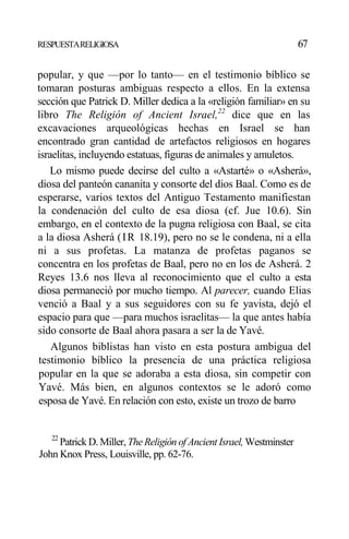 RESPUESTARELIGIOSA 67
popular, y que —por lo tanto— en el testimonio bíblico se
tomaran posturas ambiguas respecto a ellos. En la extensa
sección que Patrick D. Miller dedica a la «religión familiar» en su
libro The Religión of Ancient Israel,22
dice que en las
excavaciones arqueológicas hechas en Israel se han
encontrado gran cantidad de artefactos religiosos en hogares
israelitas, incluyendo estatuas, figuras de animales y amuletos.
Lo mismo puede decirse del culto a «Astarté» o «Asherá»,
diosa del panteón cananita y consorte del dios Baal. Como es de
esperarse, varios textos del Antiguo Testamento manifiestan
la condenación del culto de esa diosa (cf. Jue 10.6). Sin
embargo, en el contexto de la pugna religiosa con Baal, se cita
a la diosa Asherá (IR 18.19), pero no se le condena, ni a ella
ni a sus profetas. La matanza de profetas paganos se
concentra en los profetas de Baal, pero no en los de Asherá. 2
Reyes 13.6 nos lleva al reconocimiento que el culto a esta
diosa permaneció por mucho tiempo. Al parecer, cuando Elias
venció a Baal y a sus seguidores con su fe yavista, dejó el
espacio para que —para muchos israelitas— la que antes había
sido consorte de Baal ahora pasara a ser la de Yavé.
Algunos biblistas han visto en esta postura ambigua del
testimonio bíblico la presencia de una práctica religiosa
popular en la que se adoraba a esta diosa, sin competir con
Yavé. Más bien, en algunos contextos se le adoró como
esposa de Yavé. En relación con esto, existe un trozo de barro
22
Patrick D. Miller, TheReligión of Ancient Israel, Westminster
John Knox Press, Louisville, pp. 62-76.
 
