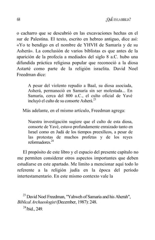 68 ¿QuÉESLABIBLIA?
o cacharro que se descubrió en las excavaciones hechas en el
sur de Palestina. El texto, escrito en hebreo antiguo, dice así:
«Yo te bendigo en el nombre de YHVH de Samaría y de su
Asherá». La conclusión de varios biblistas es que antes de la
aparición de la profecía a mediados del siglo 8 a.C. hubo una
difundida práctica religiosa popular que reconoció a la diosa
Astarté como parte de la religión israelita. David Noel
Freedman dice:
A pesar del violento repudio a Baal, su diosa asociada,
Asherá, permaneció en Samaría sin ser molestada... En
Samaría, cerca del 800 a.C., el culto oficial de Yavé
incluyó el culto de su consorte Asherá.23
Más adelante, en el mismo artículo, Freedman agrega:
Nuestra investigación sugiere que el culto de esta diosa,
consorte de Yavé, estuvo profundamente enraizado tanto en
Israel como en Judá de los tiempos preexílicos, a pesar de
las protestas de muchos profetas y de los reyes
reformadores.24
El propósito de este libro y el espacio del presente capítulo no
me permiten considerar otros aspectos importantes que deben
estudiarse en este apartado. Me limito a mencionar aquí todo lo
referente a la religión judía en la época del período
intertestamentario. En este mismo contexto vale la
23
David Noel Freedman, "Yahweh of Samaría and his Aherah",
Biblical Archaeologist (December, 1987): 248.
24
/bid., 249.
 