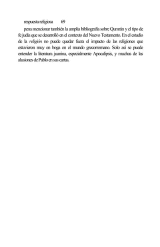 respuestareligiosa 69
penamencionartambiénlaampliabibliografíasobreQumrán yeltipode
fejudíaquesedesarrollóenel contextodelNuevoTestamento.Enel estudio
de la religión no puede quedar fuera el impacto de las religiones que
estuvieron muy en boga en el mundo grecorromano. Solo así se puede
entender la literatura juanina, especialmente Apocalipsis, y muchas de las
alusionesdePabloensuscartas.
 