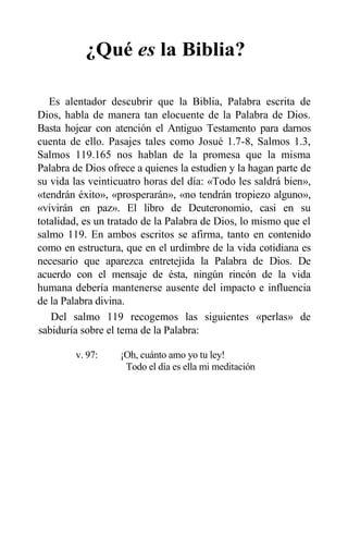 ¿Qué es la Biblia?
Es alentador descubrir que la Biblia, Palabra escrita de
Dios, habla de manera tan elocuente de la Palabra de Dios.
Basta hojear con atención el Antiguo Testamento para darnos
cuenta de ello. Pasajes tales como Josué 1.7-8, Salmos 1.3,
Salmos 119.165 nos hablan de la promesa que la misma
Palabra de Dios ofrece a quienes la estudien y la hagan parte de
su vida las veinticuatro horas del día: «Todo les saldrá bien»,
«tendrán éxito», «prosperarán», «no tendrán tropiezo alguno»,
«vivirán en paz». El libro de Deuteronomio, casi en su
totalidad, es un tratado de la Palabra de Dios, lo mismo que el
salmo 119. En ambos escritos se afirma, tanto en contenido
como en estructura, que en el urdimbre de la vida cotidiana es
necesario que aparezca entretejida la Palabra de Dios. De
acuerdo con el mensaje de ésta, ningún rincón de la vida
humana debería mantenerse ausente del impacto e influencia
de la Palabra divina.
Del salmo 119 recogemos las siguientes «perlas» de
sabiduría sobre el tema de la Palabra:
v. 97: ¡Oh, cuánto amo yo tu ley!
Todo el día es ella mi meditación
 