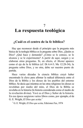 7
La respuesta teológica
¿Cuál es el centro de la fe bíblica?
Hay que reconocer desde el principio que la pregunta más
básica de la teología bíblica es la pregunta sobre Dios. ¿Quién es
Dios? ¿Qué hace y demanda? ¿Cómo se le conoce, se le
alcanza y se le experimenta? A partir de aquí, surgen y se
elaboran otras preguntas. Si, en efecto, el Shemá aparece
como el eje de la fe bíblica (cf. Dt 6.4-5; Me 12.28-34), la
pregunta sobre Dios, y no otra, debe ser nuestro punto de
partida.
Hace varias décadas la ciencia bíblica creyó haber
encontrado la clave para afirmar la radical diferencia entre el
Dios de la Biblia y los dioses de los pueblos del entorno
bíblico. Se decía que mientras en las otras religiones los dioses se
revelaban por medio del mito, el Dios de la Biblia se
revelaba en la historia (la historia considerada como el medio de
la revelación divina). Yavé es el Dios y Señor de la historia.
En esa época surgieron varios libros como, por ejemplo, el de
G. E. Wright, El Dios que actúa.1
1
G. E. Wright, El Dios que actúa, Ediciones Fax, 1974
 