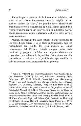 72 ¿QuéESLABIBLIA?
Sin embargo, el examen de la literatura extrabíblica, así
como el de trabajos importantes sobre la religión de los
pueblos vecinos de Israel,2
no permite hacer afirmaciones
precipitadas sobre la singularidad de Yavé. Hemos aprendido a
reconocer ahora que ni aun la revelación en la historia, per se,
podría considerarse como el elemento distintivo entre Yavé y
los demás dioses.
Alguien, entonces, podría decir: «Bueno, Yavé se distingue de
los otros dioses porque él es el Dios de la justicia». Pero no
respondamos tan rápido. Un gran número de textos
provenientes del Cercano Oriente antiguo, sobre todo
oraciones y plegarias, señalan que algunos dioses eran
conocidos como «dioses de la justicia». Estos dioses no sólo
demandaban la práctica de la justicia sino que también se
daban a conocer como protectores de los pobres y
2
James B. Pritchard, ed., AncientNearEastern Texis Relating to the
Oíd Testament [ANET], 2da. ed., Princeton University Press,
Princeton, 1955; H. H. Schmid, Gerechtigkeit a/so Wetordnung.
Heintergrund und Geschichte des alttestamentlichen Gerechtigkeits
begriffes, J. C. B. Mohr, Tubingen, 1968; José Luis Sicre, «Con los
pobres de la tierra». La justicia social en los profetas de Israel,
Cristiandad, Madrid, 1984; Bertil Albrektson, History and the Gods. An
Essay on the Idea of Histórica/ Euents as Divine Manifestations in the
Ancient NearEast and in Israel, Gwk Gleerup Sweden, Lund, 1976; F.
M. Cross, Canaanite Myth and Hebrew Epic: Essays in the History of
the Religión of Israel, Harvard University Press, Cambridge, 1973;
C. J. Labuschagne, The Incomparability of Yahweh in the Oíd
Testament, Pretoria Oriental Series no. 5, E. J. Brill, Leiden, 1966.
 