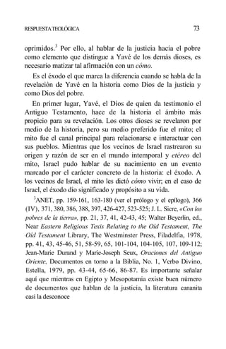 RESPUESTATEOLÓGICA 73
oprimidos.3
Por ello, al hablar de la justicia hacia el pobre
como elemento que distingue a Yavé de los demás dioses, es
necesario matizar tal afirmación con un cómo.
Es el éxodo el que marca la diferencia cuando se habla de la
revelación de Yavé en la historia como Dios de la justicia y
como Dios del pobre.
En primer lugar, Yavé, el Dios de quien da testimonio el
Antiguo Testamento, hace de la historia el ámbito más
propicio para su revelación. Los otros dioses se revelaron por
medio de la historia, pero su medio preferido fue el mito; el
mito fue el canal principal para relacionarse e interactuar con
sus pueblos. Mientras que los vecinos de Israel rastrearon su
origen y razón de ser en el mundo intemporal y etéreo del
mito, Israel pudo hablar de su nacimiento en un evento
marcado por el carácter concreto de la historia: el éxodo. A
los vecinos de Israel, el mito les dictó cómo vivir; en el caso de
Israel, el éxodo dio significado y propósito a su vida.
3
ANET, pp. 159-161, 163-180 (ver el prólogo y el epílogo), 366
(IV), 371, 380, 386, 388, 397, 426-427, 523-525; J. L. Sicre, «Con los
pobres de la tierra», pp. 21, 37, 41, 42-43, 45; Walter Beyerlin, ed.,
Near Eastern Religious Texis Relating to the Oíd Testament, The
Oíd Testament Library, The Westminster Press, Filadelfia, 1978,
pp. 41, 43, 45-46, 51, 58-59, 65, 101-104, 104-105, 107, 109-112;
Jean-Marie Durand y Marie-Joseph Seux, Oraciones del Antiguo
Oriente, Documentos en torno a la Biblia, No. 1, Verbo Divino,
Estella, 1979, pp. 43-44, 65-66, 86-87. Es importante señalar
aquí que mientras en Egipto y Mesopotamia existe buen número
de documentos que hablan de la justicia, la literatura cananita
casi la desconoce
 