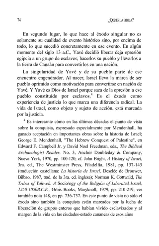 74 ¿QuéESLABIBLIA?
En segundo lugar, lo que hace al éxodo singular no es
solamente su cualidad de evento histórico sino, por encima de
todo, lo que sucedió concretamente en ese evento. En algún
momento del siglo 13 a.C., Yavé decidió liberar deja opresión
egipcia a un grupo de esclavos, hacerlos su pueblo y llevarlos a
la tierra de Canaán para convertirlos en una nación.
La singularidad de Yavé y de su pueblo parte de ese
encuentro engendrador. Al nacer, Israel lleva la marca de ser
pueblo oprimido como motivación para convertirse en nación de
Yavé. Y Yavé es Dios de Israel porque saca de la opresión a ese
pueblo constituido por esclavos.4
Es el éxodo como
experiencia de justicia lo que marca una diferencia radical. La
vida de Israel, como objeto y sujeto de acción, está marcada
por la justicia.
4
Es interesante cómo en las últimas décadas el punto de vista
sobre la conquista, expresado especialmente por Mendenhall, ha
ganado aceptación en importantes obras sobre la historia de Israel;
George E. Mendenhall, "The Hebrew Conquest of Palestine", en
Edward F. Campbell Jr. y David Noel Freedman, eds., The Biblical
Archaeologist Reader, No. 3, Anchor Doubleday & Company,
Nueva York, 1970, pp. 100-120; cf. John Bright, A Hisíory of Israel,
3ra. ed., The Westminster Press, Filadelfia, 1981, pp. 137-143
(traducción castellana: La historia de Israel, Desclée de Brouwer,
Bilbao, 1987, trad. de la 3ra. ed. inglesa); Norman K. Gottwald, The
Tribes of Yahweh. A Socío/ogy of the Religión of Liberated Israel,
1250-1050B.C.E., Orbis Books, Maryknoll, 1979, pp. 210-219; ver
también nota 148, en pp. 736-737. En este punto de vista no sólo el
éxodo sino también la conquista están marcados por la lucha de
liberación de grupos enteros que habían vivido esclavizados y al
margen de la vida en las ciudades-estado cananeas de esos años
 