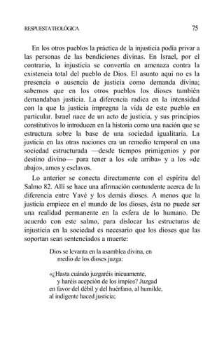 RESPUESTATEOLÓGICA 75
En los otros pueblos la práctica de la injusticia podía privar a
las personas de las bendiciones divinas. En Israel, por el
contrario, la injusticia se convertía en amenaza contra la
existencia total del pueblo de Dios. El asunto aquí no es la
presencia o ausencia de justicia como demanda divina;
sabemos que en los otros pueblos los dioses también
demandaban justicia. La diferencia radica en la intensidad
con la que la justicia impregna la vida de este pueblo en
particular. Israel nace de un acto de justicia, y sus principios
constitutivos lo introducen en la historia como una nación que se
estructura sobre la base de una sociedad igualitaria. La
justicia en las otras naciones era un remedio temporal en una
sociedad estructurada —desde tiempos primigenios y por
destino divino— para tener a los «de arriba» y a los «de
abajo», amos y esclavos.
Lo anterior se conecta directamente con el espíritu del
Salmo 82. Allí se hace una afirmación contundente acerca de la
diferencia entre Yavé y los demás dioses. A menos que la
justicia empiece en el mundo de los dioses, ésta no puede ser
una realidad permanente en la esfera de lo humano. De
acuerdo con este salmo, para dislocar las estructuras de
injusticia en la sociedad es necesario que los dioses que las
soportan sean sentenciados a muerte:
Dios se levanta en la asamblea divina, en
medio de los dioses juzga:
«¿Hasta cuándo juzgaréis inicuamente,
y haréis acepción de los impíos? Juzgad
en favor del débil y del huérfano, al humilde,
al indigente haced justicia;
 