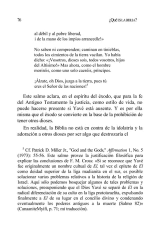 76 ¿QuéESLABIBLIA?
al débil y al pobre liberad,
i de la mano de los impíos arrancedle!»
No saben ni comprenden; caminan en tinieblas,
todos los cimientos de la tierra vacilan. Yo había
dicho: «¡Vosotros, dioses sois, todos vosotros, hijos
del Altísimo!» Mas ahora, como el hombre
moriréis, como uno solo caeréis, príncipes.
¡Álzate, oh Dios, juzga a la tierra, pues tú
eres el Señor de las naciones!5
Este salmo aclara, en el espíritu del éxodo, que para la fe
del Antiguo Testamento la justicia, como estilo de vida, no
puede hacerse presente si Yavé está ausente. Y es por ella
misma que el éxodo se convierte en la base de la prohibición de
tener otros dioses.
En realidad, la Biblia no está en contra de la idolatría y la
adoración a otros dioses por ser algo que destrozaría el
5
Cf. Patrick D. Miller Jr., "God and the Gods," Affirmation 1, No. 5
(1973): 55-56. Este salmo provee la justificación filosófica para
explicar las conclusiones de F. M. Cross: «Si se reconoce que Yavé
fue originalmente un nombre cultual de El, tal vez el epíteto de El
como deidad superior de la liga madianita en el sur, es posible
solucionar varios problemas relativos a la historia de la religión de
Israel. Aquí sólo podemos bosquejar algunos de tales problemas y
soluciones, presuponiendo que el Dios Yavé se separó de El en la
radical diferenciación de su culto en la liga protoisraelita, expulsando
finalmente a El de su lugar en el concilio divino y condenando
eventualmente los poderes antiguos a la muerte (Salmo 82)»
(CanaaniteMyífi, p. 71; mi traducción).
 