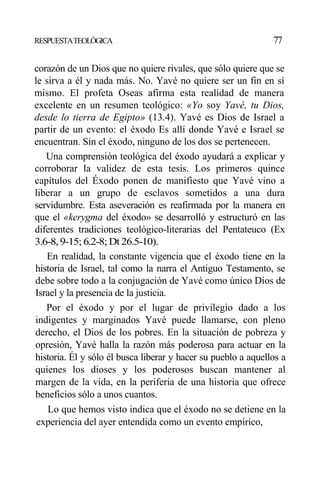 RESPUESTATEOLÓGICA 77
corazón de un Dios que no quiere rivales, que sólo quiere que se
le sirva a él y nada más. No. Yavé no quiere ser un fin en sí
mismo. El profeta Oseas afirma esta realidad de manera
excelente en un resumen teológico: «Yo soy Yavé, tu Dios,
desde lo tierra de Egipto» (13.4). Yavé es Dios de Israel a
partir de un evento: el éxodo Es allí donde Yavé e Israel se
encuentran. Sin el éxodo, ninguno de los dos se pertenecen.
Una comprensión teológica del éxodo ayudará a explicar y
corroborar la validez de esta tesis. Los primeros quince
capítulos del Éxodo ponen de manifiesto que Yavé vino a
liberar a un grupo de esclavos sometidos a una dura
servidumbre. Esta aseveración es reafirmada por la manera en
que el «kerygma del éxodo» se desarrolló y estructuró en las
diferentes tradiciones teológico-literarias del Pentateuco (Ex
3.6-8,9-15; 6.2-8; Dt 26.5-10).
En realidad, la constante vigencia que el éxodo tiene en la
historia de Israel, tal como la narra el Antiguo Testamento, se
debe sobre todo a la conjugación de Yavé como único Dios de
Israel y la presencia de la justicia.
Por el éxodo y por el lugar de privilegio dado a los
indigentes y marginados Yavé puede llamarse, con pleno
derecho, el Dios de los pobres. En la situación de pobreza y
opresión, Yavé halla la razón más poderosa para actuar en la
historia. Él y sólo él busca liberar y hacer su pueblo a aquellos a
quienes los dioses y los poderosos buscan mantener al
margen de la vida, en la periferia de una historia que ofrece
beneficios sólo a unos cuantos.
Lo que hemos visto indica que el éxodo no se detiene en la
experiencia del ayer entendida como un evento empírico,
 