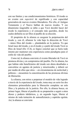 78 ¿QuéESLABIBLIA?
con sus límites y sus condicionamientos históricos. El éxodo es
un evento con superávit de significado y con capacidad
generadora de nuevos eventos liberadores. Por ello, el Antiguo
Testamento y e! Nuevo hablan de nuevos éxodos. Y ese
dinamismo inagotable se debe a que Yavé decidió hacer del
éxodo la experiencia y el concepto más queridos, desde los
cuales definiría su ser Dios al pueblo de su elección.
El propósito de la alianza es asegurar la perpetuación del
éxodo y, con él, afianzar la vida bajo la dirección de Yavé
—único Dios del éxodo—, plantándola en la justicia. Ya que
Israel nace del éxodo, y en el éxodo y a partir del éxodo Yavé es
Dios de Israel (Os 13.4), es lógico concluir que se haría todo
intento por mantener esta experiencia como paradigma para el
estilo de vida del pueblo.
Como tal, la alianza convierte el evento liberador de Yavé en
promesa divina y en compromiso del pueblo. Por la alianza, los
que habían sido beneficiarios del éxodo son ahora desafiados a
convertirse en agentes de justicia y misericordia; y deberá ser
por medio de ellos que otros —en circunstancias de esclavitud y
pobreza— encuentren la concretización de las promesas divinas
de liberación.
La alianza, con miras a perpetuar el modelo de vida logrado
a través de la experiencia del éxodo, toma muy en serio los dos
elementos primordiales para la liberación completa: un solo
Dios y la práctica de la justicia. Por ello, la alianza busca, en
primer lugar, liberar al pueblo de su propensión a seguir a otros
dioses y poderes idolátricos, y, en segundo lugar, liberar al
mismo de toda tentación de autosuficiencia y capricho egoísta.
Así, la alianza se convierte
 